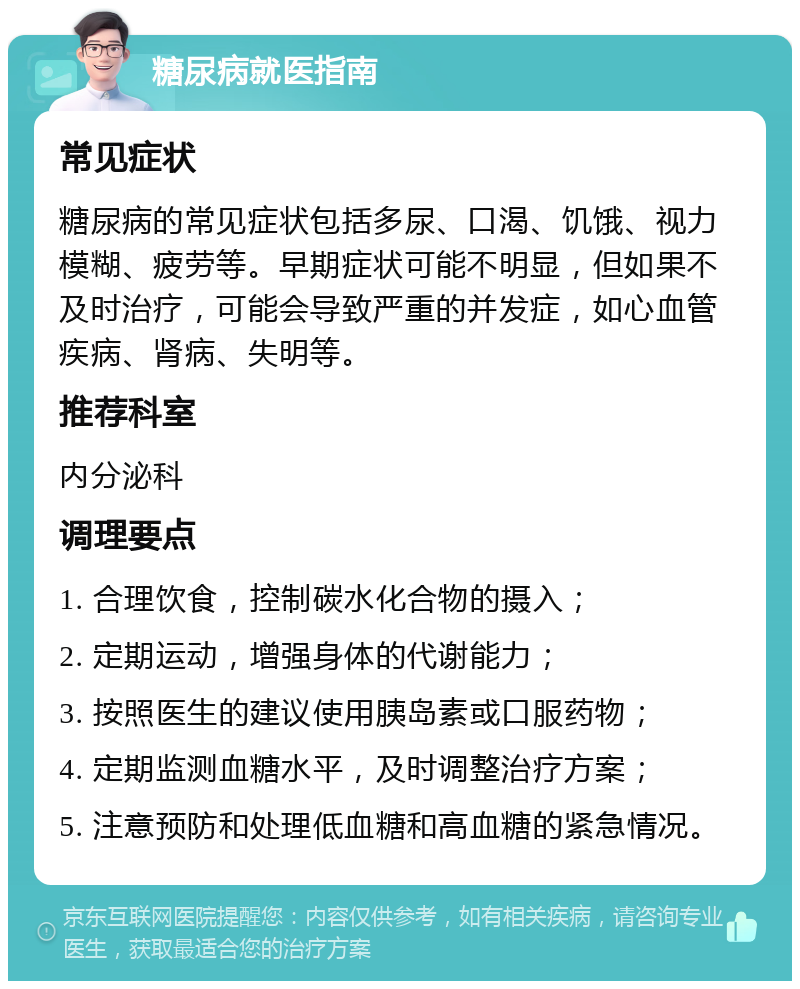 糖尿病就医指南 常见症状 糖尿病的常见症状包括多尿、口渴、饥饿、视力模糊、疲劳等。早期症状可能不明显，但如果不及时治疗，可能会导致严重的并发症，如心血管疾病、肾病、失明等。 推荐科室 内分泌科 调理要点 1. 合理饮食，控制碳水化合物的摄入； 2. 定期运动，增强身体的代谢能力； 3. 按照医生的建议使用胰岛素或口服药物； 4. 定期监测血糖水平，及时调整治疗方案； 5. 注意预防和处理低血糖和高血糖的紧急情况。