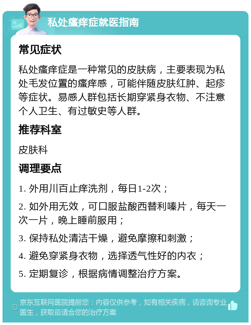 私处瘙痒症就医指南 常见症状 私处瘙痒症是一种常见的皮肤病，主要表现为私处毛发位置的瘙痒感，可能伴随皮肤红肿、起疹等症状。易感人群包括长期穿紧身衣物、不注意个人卫生、有过敏史等人群。 推荐科室 皮肤科 调理要点 1. 外用川百止痒洗剂，每日1-2次； 2. 如外用无效，可口服盐酸西替利嗪片，每天一次一片，晚上睡前服用； 3. 保持私处清洁干燥，避免摩擦和刺激； 4. 避免穿紧身衣物，选择透气性好的内衣； 5. 定期复诊，根据病情调整治疗方案。