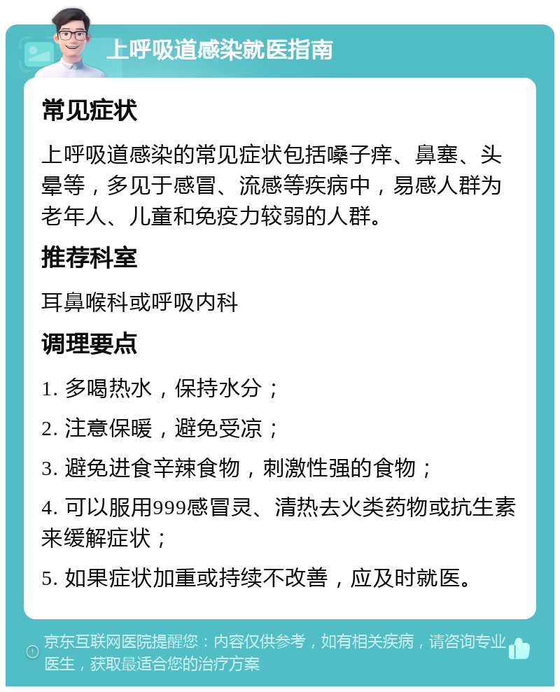 上呼吸道感染就医指南 常见症状 上呼吸道感染的常见症状包括嗓子痒、鼻塞、头晕等，多见于感冒、流感等疾病中，易感人群为老年人、儿童和免疫力较弱的人群。 推荐科室 耳鼻喉科或呼吸内科 调理要点 1. 多喝热水，保持水分； 2. 注意保暖，避免受凉； 3. 避免进食辛辣食物，刺激性强的食物； 4. 可以服用999感冒灵、清热去火类药物或抗生素来缓解症状； 5. 如果症状加重或持续不改善，应及时就医。