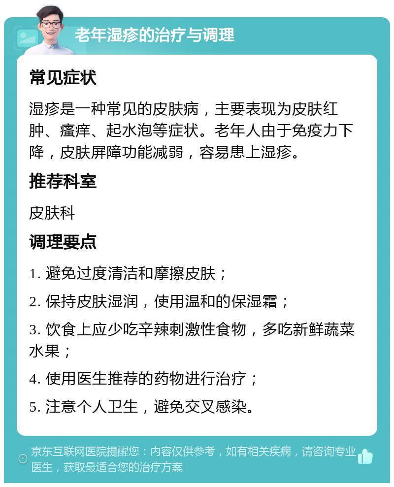 老年湿疹的治疗与调理 常见症状 湿疹是一种常见的皮肤病，主要表现为皮肤红肿、瘙痒、起水泡等症状。老年人由于免疫力下降，皮肤屏障功能减弱，容易患上湿疹。 推荐科室 皮肤科 调理要点 1. 避免过度清洁和摩擦皮肤； 2. 保持皮肤湿润，使用温和的保湿霜； 3. 饮食上应少吃辛辣刺激性食物，多吃新鲜蔬菜水果； 4. 使用医生推荐的药物进行治疗； 5. 注意个人卫生，避免交叉感染。