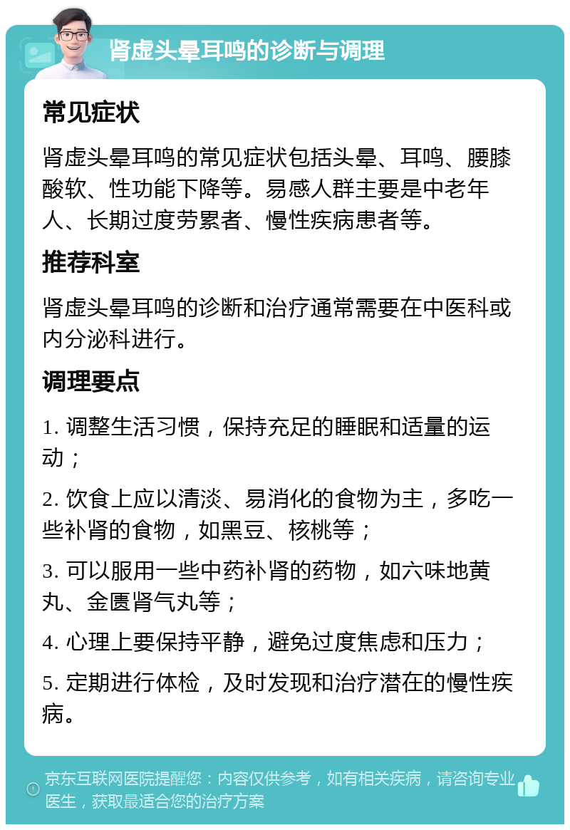 肾虚头晕耳鸣的诊断与调理 常见症状 肾虚头晕耳鸣的常见症状包括头晕、耳鸣、腰膝酸软、性功能下降等。易感人群主要是中老年人、长期过度劳累者、慢性疾病患者等。 推荐科室 肾虚头晕耳鸣的诊断和治疗通常需要在中医科或内分泌科进行。 调理要点 1. 调整生活习惯，保持充足的睡眠和适量的运动； 2. 饮食上应以清淡、易消化的食物为主，多吃一些补肾的食物，如黑豆、核桃等； 3. 可以服用一些中药补肾的药物，如六味地黄丸、金匮肾气丸等； 4. 心理上要保持平静，避免过度焦虑和压力； 5. 定期进行体检，及时发现和治疗潜在的慢性疾病。