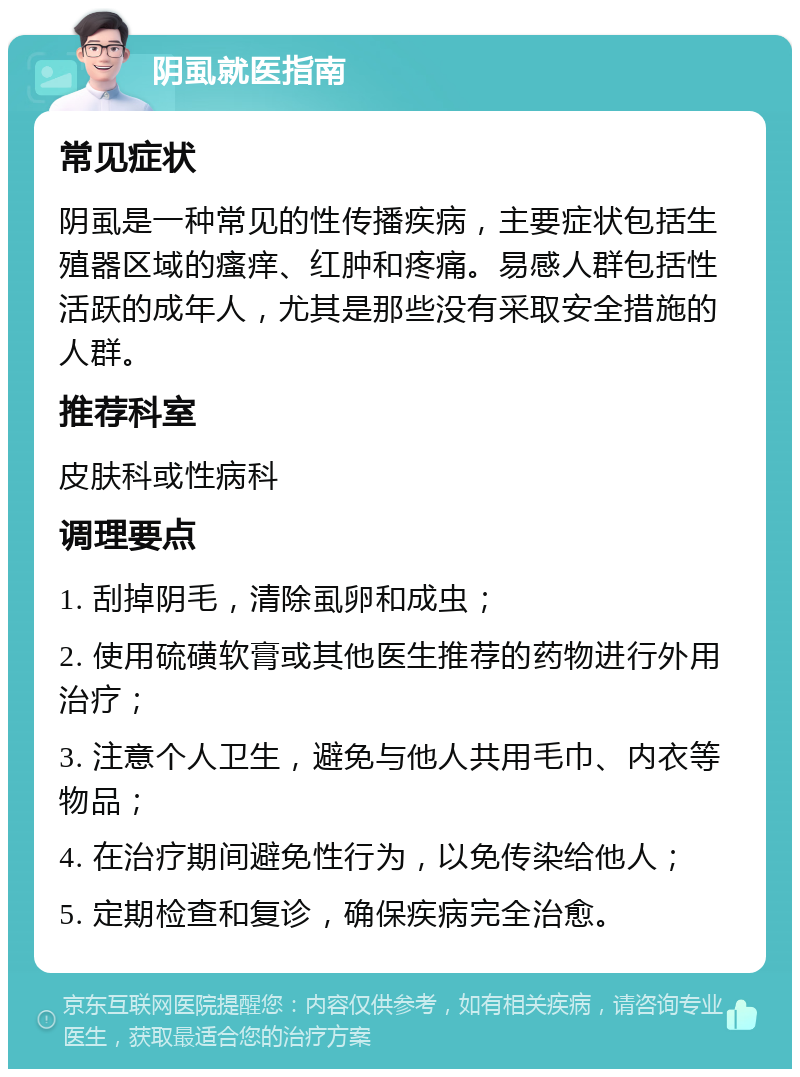 阴虱就医指南 常见症状 阴虱是一种常见的性传播疾病，主要症状包括生殖器区域的瘙痒、红肿和疼痛。易感人群包括性活跃的成年人，尤其是那些没有采取安全措施的人群。 推荐科室 皮肤科或性病科 调理要点 1. 刮掉阴毛，清除虱卵和成虫； 2. 使用硫磺软膏或其他医生推荐的药物进行外用治疗； 3. 注意个人卫生，避免与他人共用毛巾、内衣等物品； 4. 在治疗期间避免性行为，以免传染给他人； 5. 定期检查和复诊，确保疾病完全治愈。