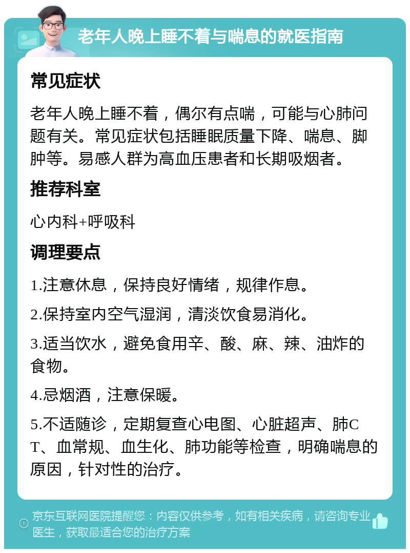 老年人晚上睡不着与喘息的就医指南 常见症状 老年人晚上睡不着，偶尔有点喘，可能与心肺问题有关。常见症状包括睡眠质量下降、喘息、脚肿等。易感人群为高血压患者和长期吸烟者。 推荐科室 心内科+呼吸科 调理要点 1.注意休息，保持良好情绪，规律作息。 2.保持室内空气湿润，清淡饮食易消化。 3.适当饮水，避免食用辛、酸、麻、辣、油炸的食物。 4.忌烟酒，注意保暖。 5.不适随诊，定期复查心电图、心脏超声、肺CT、血常规、血生化、肺功能等检查，明确喘息的原因，针对性的治疗。