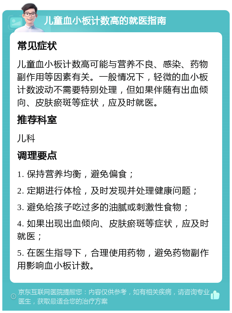 儿童血小板计数高的就医指南 常见症状 儿童血小板计数高可能与营养不良、感染、药物副作用等因素有关。一般情况下，轻微的血小板计数波动不需要特别处理，但如果伴随有出血倾向、皮肤瘀斑等症状，应及时就医。 推荐科室 儿科 调理要点 1. 保持营养均衡，避免偏食； 2. 定期进行体检，及时发现并处理健康问题； 3. 避免给孩子吃过多的油腻或刺激性食物； 4. 如果出现出血倾向、皮肤瘀斑等症状，应及时就医； 5. 在医生指导下，合理使用药物，避免药物副作用影响血小板计数。