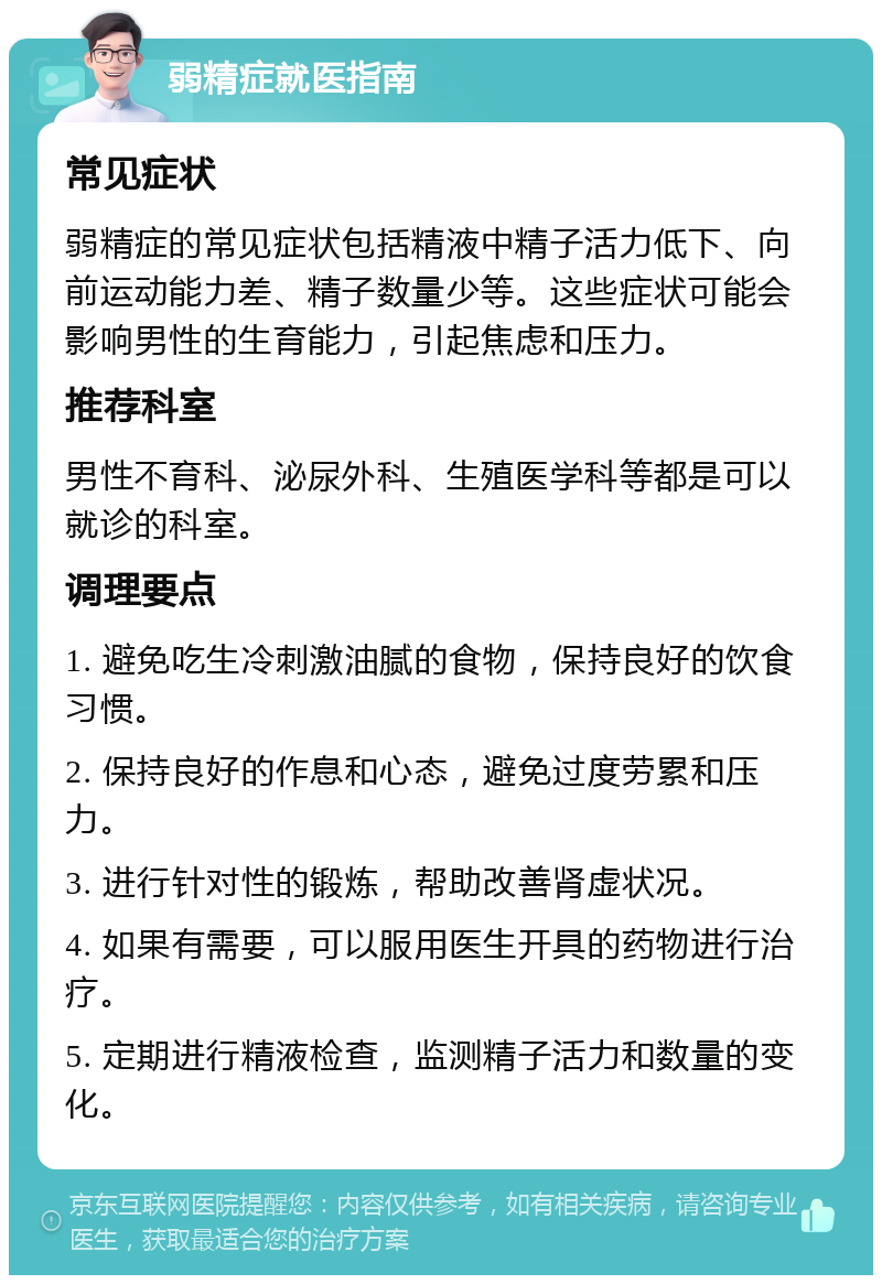 弱精症就医指南 常见症状 弱精症的常见症状包括精液中精子活力低下、向前运动能力差、精子数量少等。这些症状可能会影响男性的生育能力，引起焦虑和压力。 推荐科室 男性不育科、泌尿外科、生殖医学科等都是可以就诊的科室。 调理要点 1. 避免吃生冷刺激油腻的食物，保持良好的饮食习惯。 2. 保持良好的作息和心态，避免过度劳累和压力。 3. 进行针对性的锻炼，帮助改善肾虚状况。 4. 如果有需要，可以服用医生开具的药物进行治疗。 5. 定期进行精液检查，监测精子活力和数量的变化。