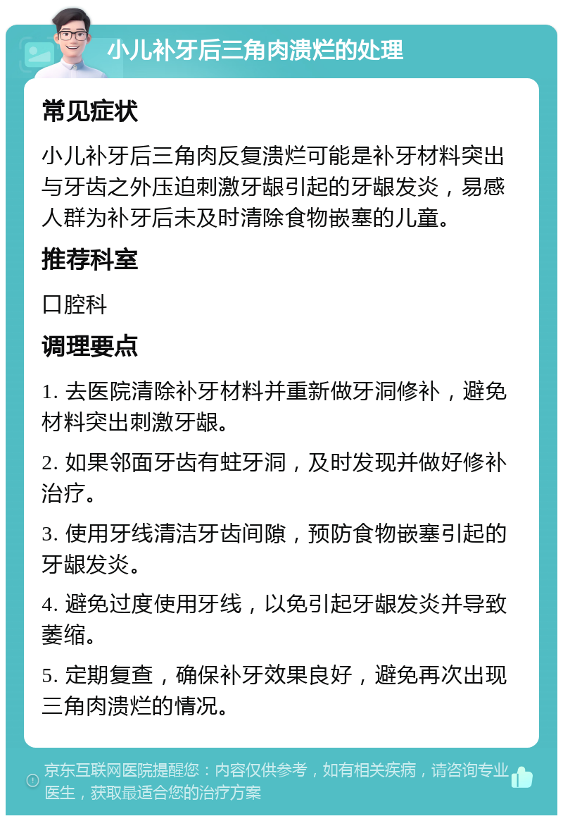 小儿补牙后三角肉溃烂的处理 常见症状 小儿补牙后三角肉反复溃烂可能是补牙材料突出与牙齿之外压迫刺激牙龈引起的牙龈发炎，易感人群为补牙后未及时清除食物嵌塞的儿童。 推荐科室 口腔科 调理要点 1. 去医院清除补牙材料并重新做牙洞修补，避免材料突出刺激牙龈。 2. 如果邻面牙齿有蛀牙洞，及时发现并做好修补治疗。 3. 使用牙线清洁牙齿间隙，预防食物嵌塞引起的牙龈发炎。 4. 避免过度使用牙线，以免引起牙龈发炎并导致萎缩。 5. 定期复查，确保补牙效果良好，避免再次出现三角肉溃烂的情况。