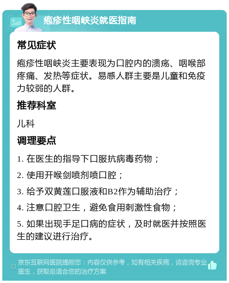 疱疹性咽峡炎就医指南 常见症状 疱疹性咽峡炎主要表现为口腔内的溃疡、咽喉部疼痛、发热等症状。易感人群主要是儿童和免疫力较弱的人群。 推荐科室 儿科 调理要点 1. 在医生的指导下口服抗病毒药物； 2. 使用开喉剑喷剂喷口腔； 3. 给予双黄莲口服液和B2作为辅助治疗； 4. 注意口腔卫生，避免食用刺激性食物； 5. 如果出现手足口病的症状，及时就医并按照医生的建议进行治疗。