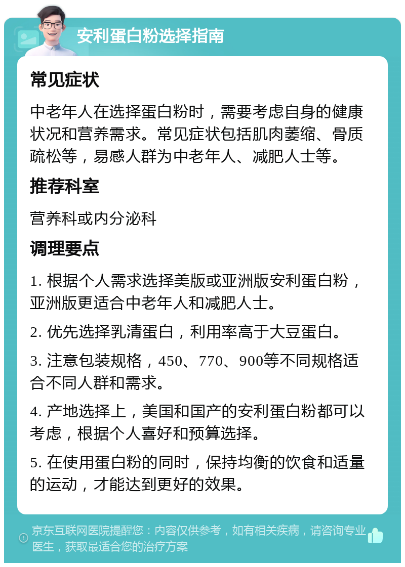 安利蛋白粉选择指南 常见症状 中老年人在选择蛋白粉时，需要考虑自身的健康状况和营养需求。常见症状包括肌肉萎缩、骨质疏松等，易感人群为中老年人、减肥人士等。 推荐科室 营养科或内分泌科 调理要点 1. 根据个人需求选择美版或亚洲版安利蛋白粉，亚洲版更适合中老年人和减肥人士。 2. 优先选择乳清蛋白，利用率高于大豆蛋白。 3. 注意包装规格，450、770、900等不同规格适合不同人群和需求。 4. 产地选择上，美国和国产的安利蛋白粉都可以考虑，根据个人喜好和预算选择。 5. 在使用蛋白粉的同时，保持均衡的饮食和适量的运动，才能达到更好的效果。