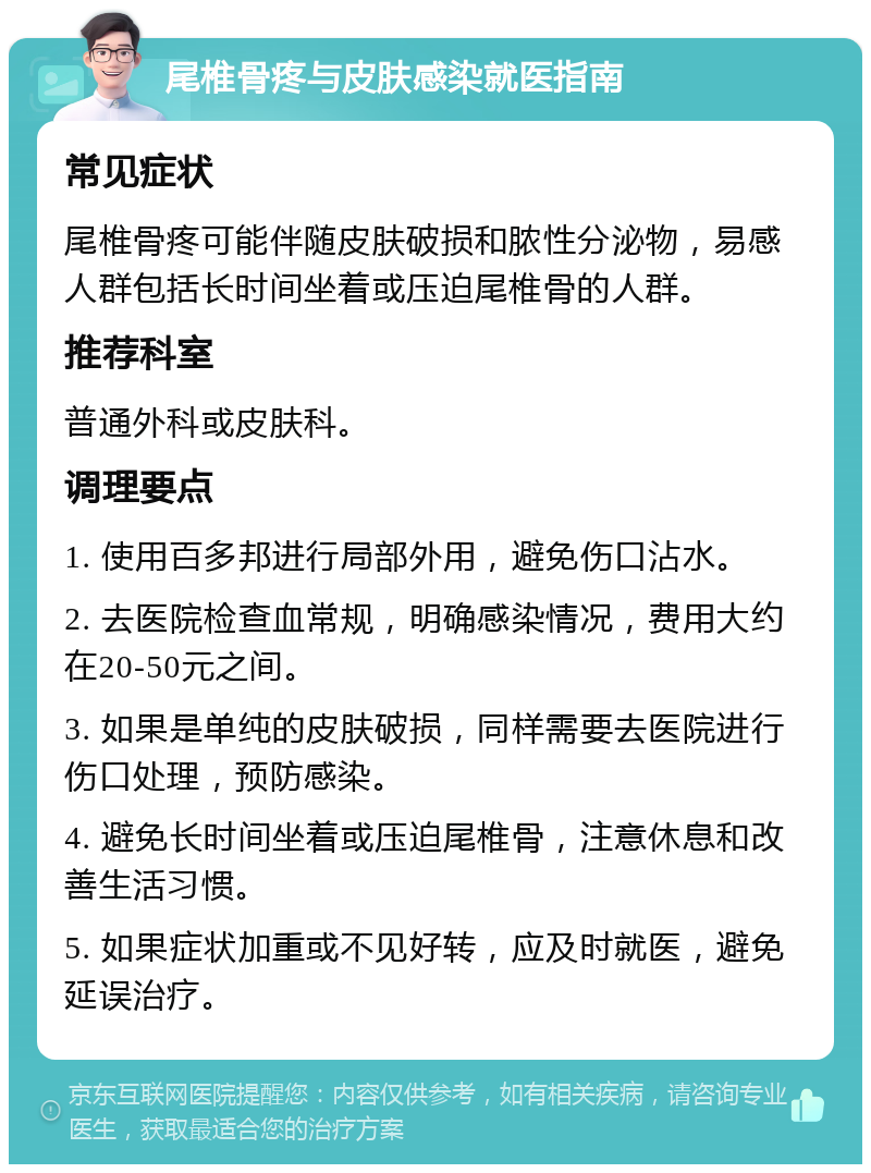 尾椎骨疼与皮肤感染就医指南 常见症状 尾椎骨疼可能伴随皮肤破损和脓性分泌物，易感人群包括长时间坐着或压迫尾椎骨的人群。 推荐科室 普通外科或皮肤科。 调理要点 1. 使用百多邦进行局部外用，避免伤口沾水。 2. 去医院检查血常规，明确感染情况，费用大约在20-50元之间。 3. 如果是单纯的皮肤破损，同样需要去医院进行伤口处理，预防感染。 4. 避免长时间坐着或压迫尾椎骨，注意休息和改善生活习惯。 5. 如果症状加重或不见好转，应及时就医，避免延误治疗。