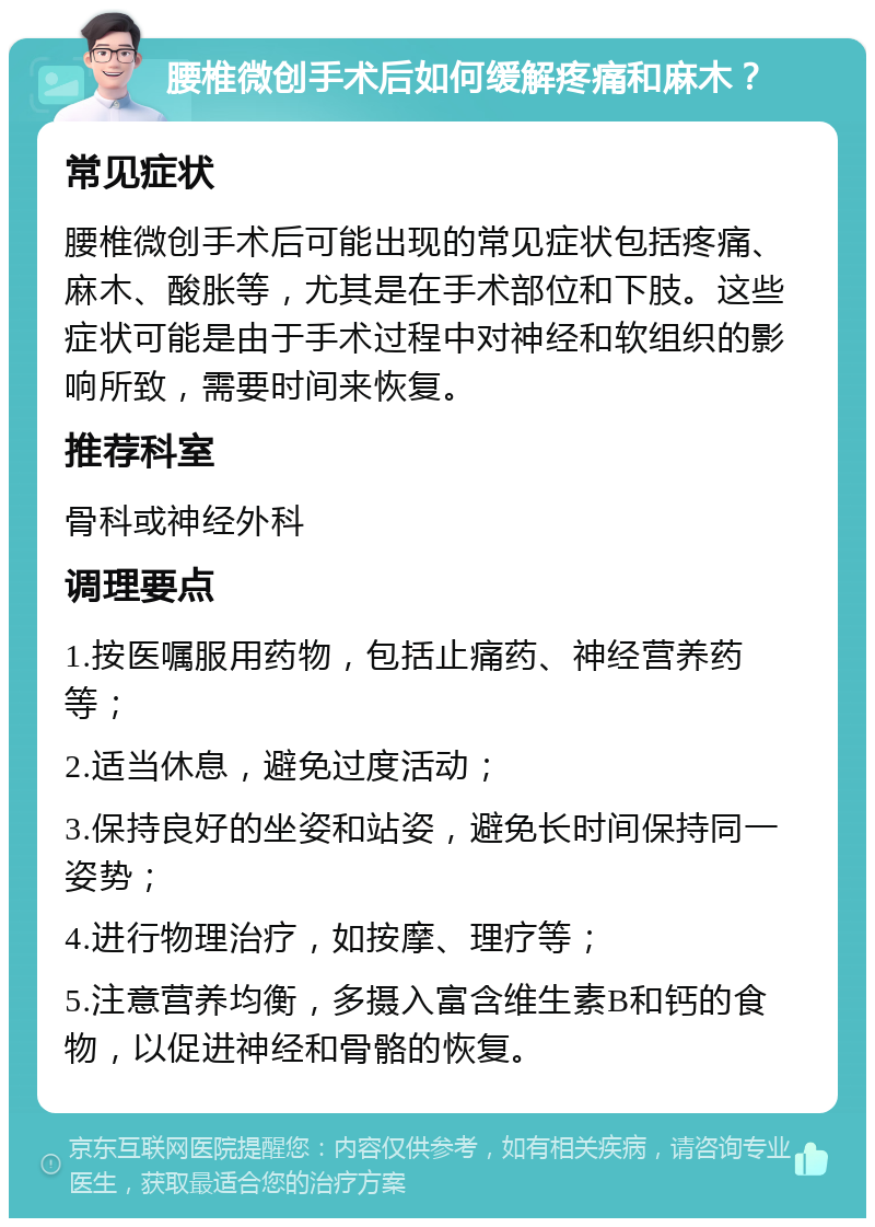 腰椎微创手术后如何缓解疼痛和麻木？ 常见症状 腰椎微创手术后可能出现的常见症状包括疼痛、麻木、酸胀等，尤其是在手术部位和下肢。这些症状可能是由于手术过程中对神经和软组织的影响所致，需要时间来恢复。 推荐科室 骨科或神经外科 调理要点 1.按医嘱服用药物，包括止痛药、神经营养药等； 2.适当休息，避免过度活动； 3.保持良好的坐姿和站姿，避免长时间保持同一姿势； 4.进行物理治疗，如按摩、理疗等； 5.注意营养均衡，多摄入富含维生素B和钙的食物，以促进神经和骨骼的恢复。