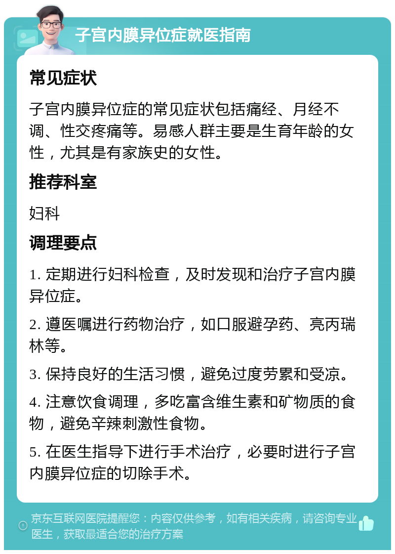 子宫内膜异位症就医指南 常见症状 子宫内膜异位症的常见症状包括痛经、月经不调、性交疼痛等。易感人群主要是生育年龄的女性，尤其是有家族史的女性。 推荐科室 妇科 调理要点 1. 定期进行妇科检查，及时发现和治疗子宫内膜异位症。 2. 遵医嘱进行药物治疗，如口服避孕药、亮丙瑞林等。 3. 保持良好的生活习惯，避免过度劳累和受凉。 4. 注意饮食调理，多吃富含维生素和矿物质的食物，避免辛辣刺激性食物。 5. 在医生指导下进行手术治疗，必要时进行子宫内膜异位症的切除手术。