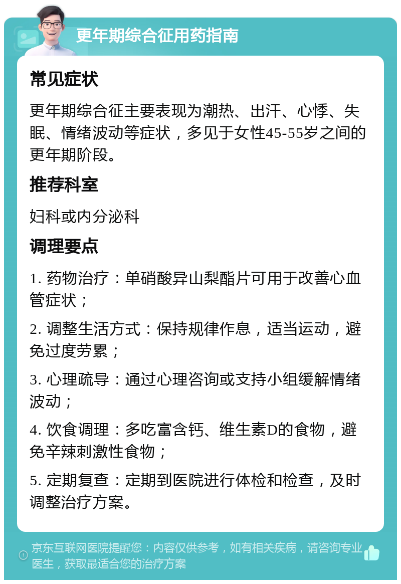 更年期综合征用药指南 常见症状 更年期综合征主要表现为潮热、出汗、心悸、失眠、情绪波动等症状，多见于女性45-55岁之间的更年期阶段。 推荐科室 妇科或内分泌科 调理要点 1. 药物治疗：单硝酸异山梨酯片可用于改善心血管症状； 2. 调整生活方式：保持规律作息，适当运动，避免过度劳累； 3. 心理疏导：通过心理咨询或支持小组缓解情绪波动； 4. 饮食调理：多吃富含钙、维生素D的食物，避免辛辣刺激性食物； 5. 定期复查：定期到医院进行体检和检查，及时调整治疗方案。