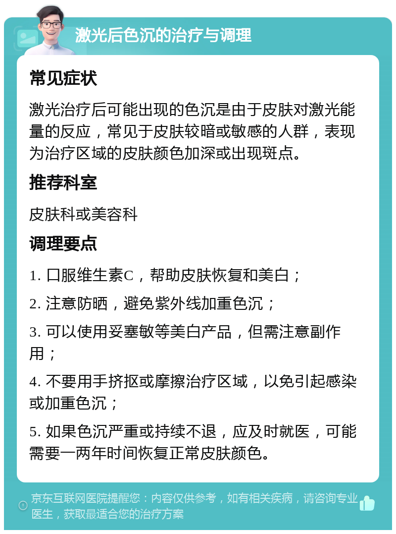 激光后色沉的治疗与调理 常见症状 激光治疗后可能出现的色沉是由于皮肤对激光能量的反应，常见于皮肤较暗或敏感的人群，表现为治疗区域的皮肤颜色加深或出现斑点。 推荐科室 皮肤科或美容科 调理要点 1. 口服维生素C，帮助皮肤恢复和美白； 2. 注意防晒，避免紫外线加重色沉； 3. 可以使用妥塞敏等美白产品，但需注意副作用； 4. 不要用手挤抠或摩擦治疗区域，以免引起感染或加重色沉； 5. 如果色沉严重或持续不退，应及时就医，可能需要一两年时间恢复正常皮肤颜色。