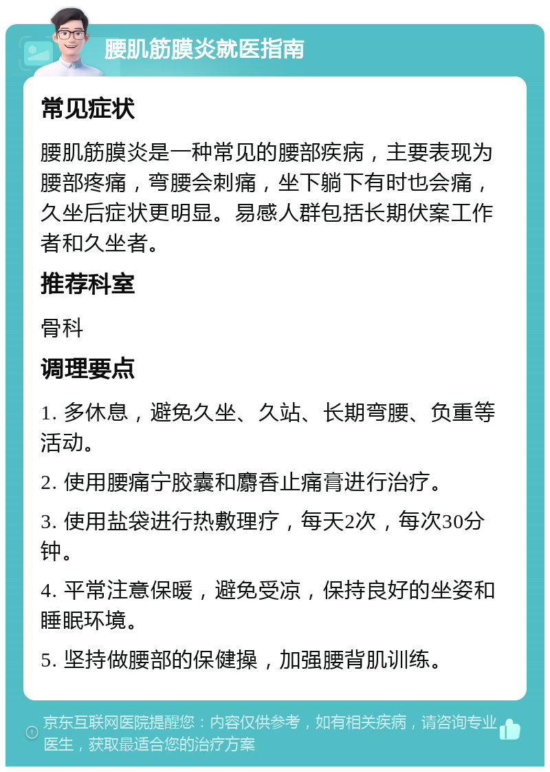 腰肌筋膜炎就医指南 常见症状 腰肌筋膜炎是一种常见的腰部疾病，主要表现为腰部疼痛，弯腰会刺痛，坐下躺下有时也会痛，久坐后症状更明显。易感人群包括长期伏案工作者和久坐者。 推荐科室 骨科 调理要点 1. 多休息，避免久坐、久站、长期弯腰、负重等活动。 2. 使用腰痛宁胶囊和麝香止痛膏进行治疗。 3. 使用盐袋进行热敷理疗，每天2次，每次30分钟。 4. 平常注意保暖，避免受凉，保持良好的坐姿和睡眠环境。 5. 坚持做腰部的保健操，加强腰背肌训练。