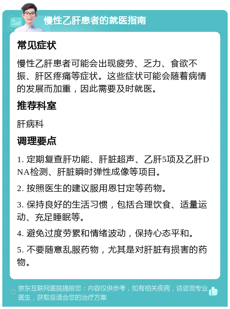 慢性乙肝患者的就医指南 常见症状 慢性乙肝患者可能会出现疲劳、乏力、食欲不振、肝区疼痛等症状。这些症状可能会随着病情的发展而加重，因此需要及时就医。 推荐科室 肝病科 调理要点 1. 定期复查肝功能、肝脏超声、乙肝5项及乙肝DNA检测、肝脏瞬时弹性成像等项目。 2. 按照医生的建议服用恩甘定等药物。 3. 保持良好的生活习惯，包括合理饮食、适量运动、充足睡眠等。 4. 避免过度劳累和情绪波动，保持心态平和。 5. 不要随意乱服药物，尤其是对肝脏有损害的药物。