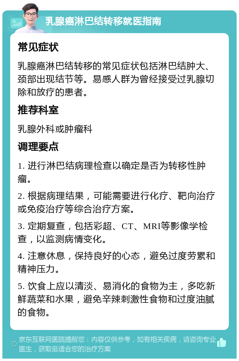 乳腺癌淋巴结转移就医指南 常见症状 乳腺癌淋巴结转移的常见症状包括淋巴结肿大、颈部出现结节等。易感人群为曾经接受过乳腺切除和放疗的患者。 推荐科室 乳腺外科或肿瘤科 调理要点 1. 进行淋巴结病理检查以确定是否为转移性肿瘤。 2. 根据病理结果，可能需要进行化疗、靶向治疗或免疫治疗等综合治疗方案。 3. 定期复查，包括彩超、CT、MRI等影像学检查，以监测病情变化。 4. 注意休息，保持良好的心态，避免过度劳累和精神压力。 5. 饮食上应以清淡、易消化的食物为主，多吃新鲜蔬菜和水果，避免辛辣刺激性食物和过度油腻的食物。