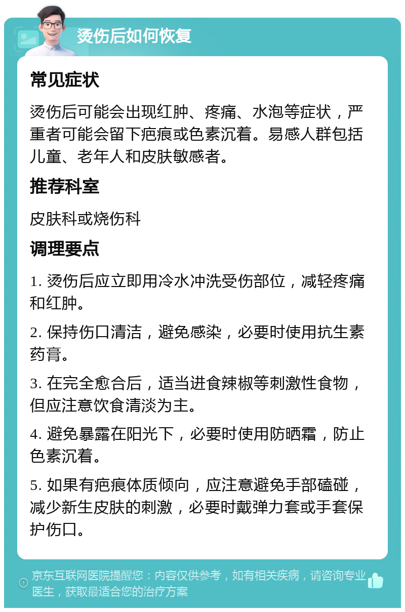 烫伤后如何恢复 常见症状 烫伤后可能会出现红肿、疼痛、水泡等症状，严重者可能会留下疤痕或色素沉着。易感人群包括儿童、老年人和皮肤敏感者。 推荐科室 皮肤科或烧伤科 调理要点 1. 烫伤后应立即用冷水冲洗受伤部位，减轻疼痛和红肿。 2. 保持伤口清洁，避免感染，必要时使用抗生素药膏。 3. 在完全愈合后，适当进食辣椒等刺激性食物，但应注意饮食清淡为主。 4. 避免暴露在阳光下，必要时使用防晒霜，防止色素沉着。 5. 如果有疤痕体质倾向，应注意避免手部磕碰，减少新生皮肤的刺激，必要时戴弹力套或手套保护伤口。