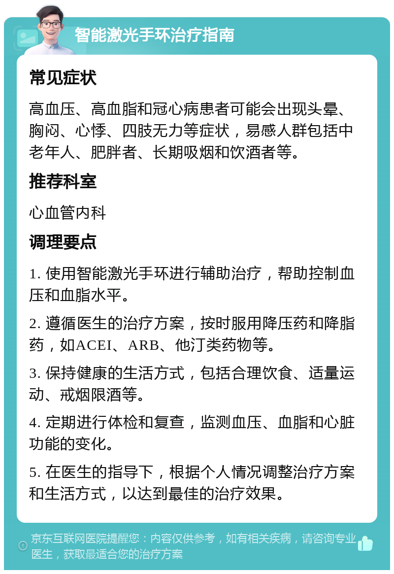 智能激光手环治疗指南 常见症状 高血压、高血脂和冠心病患者可能会出现头晕、胸闷、心悸、四肢无力等症状，易感人群包括中老年人、肥胖者、长期吸烟和饮酒者等。 推荐科室 心血管内科 调理要点 1. 使用智能激光手环进行辅助治疗，帮助控制血压和血脂水平。 2. 遵循医生的治疗方案，按时服用降压药和降脂药，如ACEI、ARB、他汀类药物等。 3. 保持健康的生活方式，包括合理饮食、适量运动、戒烟限酒等。 4. 定期进行体检和复查，监测血压、血脂和心脏功能的变化。 5. 在医生的指导下，根据个人情况调整治疗方案和生活方式，以达到最佳的治疗效果。