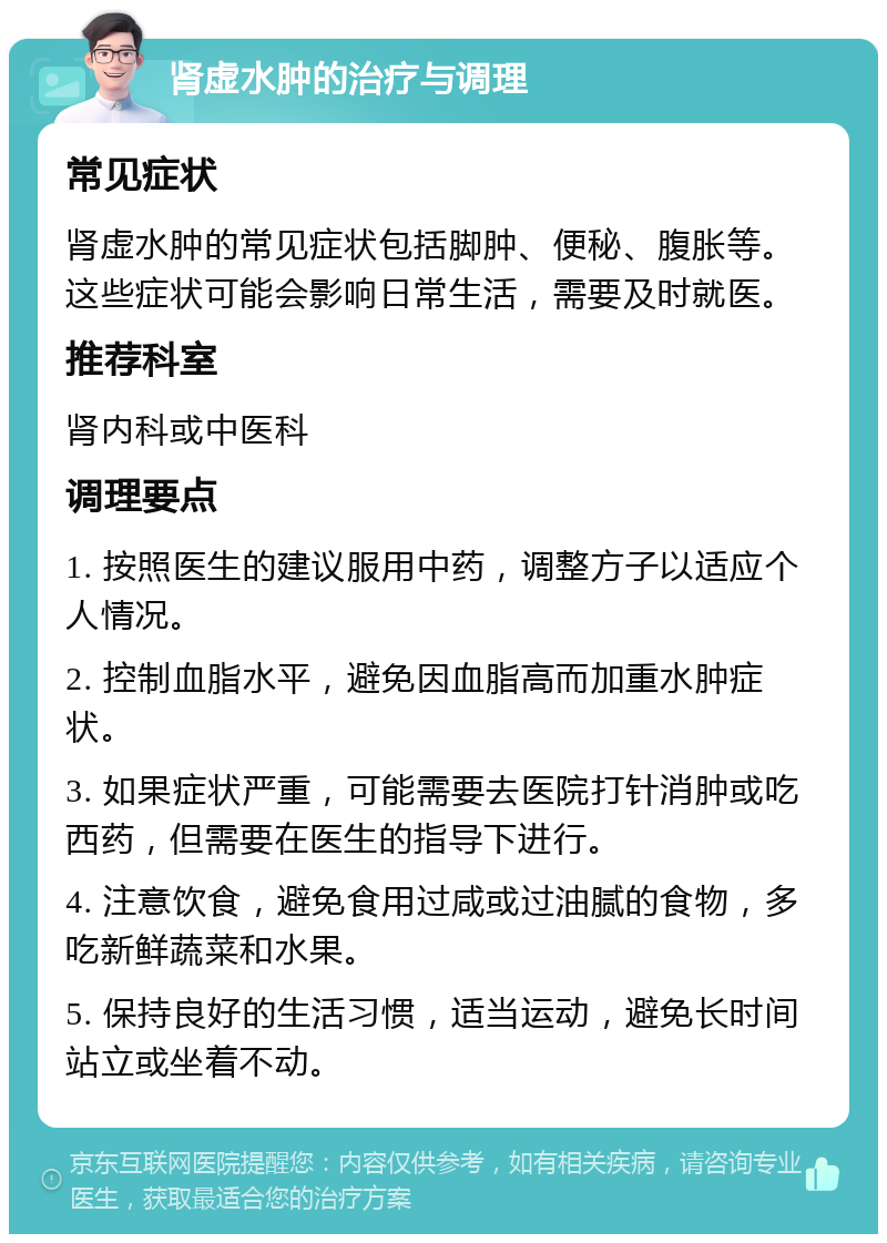 肾虚水肿的治疗与调理 常见症状 肾虚水肿的常见症状包括脚肿、便秘、腹胀等。这些症状可能会影响日常生活，需要及时就医。 推荐科室 肾内科或中医科 调理要点 1. 按照医生的建议服用中药，调整方子以适应个人情况。 2. 控制血脂水平，避免因血脂高而加重水肿症状。 3. 如果症状严重，可能需要去医院打针消肿或吃西药，但需要在医生的指导下进行。 4. 注意饮食，避免食用过咸或过油腻的食物，多吃新鲜蔬菜和水果。 5. 保持良好的生活习惯，适当运动，避免长时间站立或坐着不动。