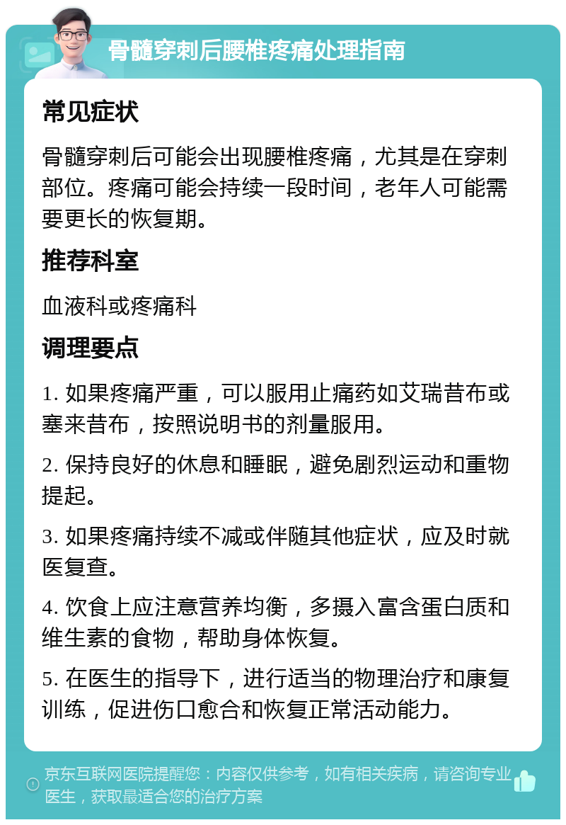 骨髓穿刺后腰椎疼痛处理指南 常见症状 骨髓穿刺后可能会出现腰椎疼痛，尤其是在穿刺部位。疼痛可能会持续一段时间，老年人可能需要更长的恢复期。 推荐科室 血液科或疼痛科 调理要点 1. 如果疼痛严重，可以服用止痛药如艾瑞昔布或塞来昔布，按照说明书的剂量服用。 2. 保持良好的休息和睡眠，避免剧烈运动和重物提起。 3. 如果疼痛持续不减或伴随其他症状，应及时就医复查。 4. 饮食上应注意营养均衡，多摄入富含蛋白质和维生素的食物，帮助身体恢复。 5. 在医生的指导下，进行适当的物理治疗和康复训练，促进伤口愈合和恢复正常活动能力。