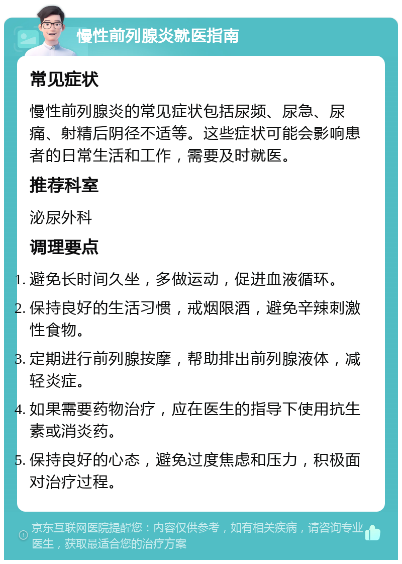 慢性前列腺炎就医指南 常见症状 慢性前列腺炎的常见症状包括尿频、尿急、尿痛、射精后阴径不适等。这些症状可能会影响患者的日常生活和工作，需要及时就医。 推荐科室 泌尿外科 调理要点 避免长时间久坐，多做运动，促进血液循环。 保持良好的生活习惯，戒烟限酒，避免辛辣刺激性食物。 定期进行前列腺按摩，帮助排出前列腺液体，减轻炎症。 如果需要药物治疗，应在医生的指导下使用抗生素或消炎药。 保持良好的心态，避免过度焦虑和压力，积极面对治疗过程。