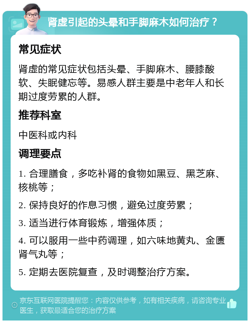 肾虚引起的头晕和手脚麻木如何治疗？ 常见症状 肾虚的常见症状包括头晕、手脚麻木、腰膝酸软、失眠健忘等。易感人群主要是中老年人和长期过度劳累的人群。 推荐科室 中医科或内科 调理要点 1. 合理膳食，多吃补肾的食物如黑豆、黑芝麻、核桃等； 2. 保持良好的作息习惯，避免过度劳累； 3. 适当进行体育锻炼，增强体质； 4. 可以服用一些中药调理，如六味地黄丸、金匮肾气丸等； 5. 定期去医院复查，及时调整治疗方案。