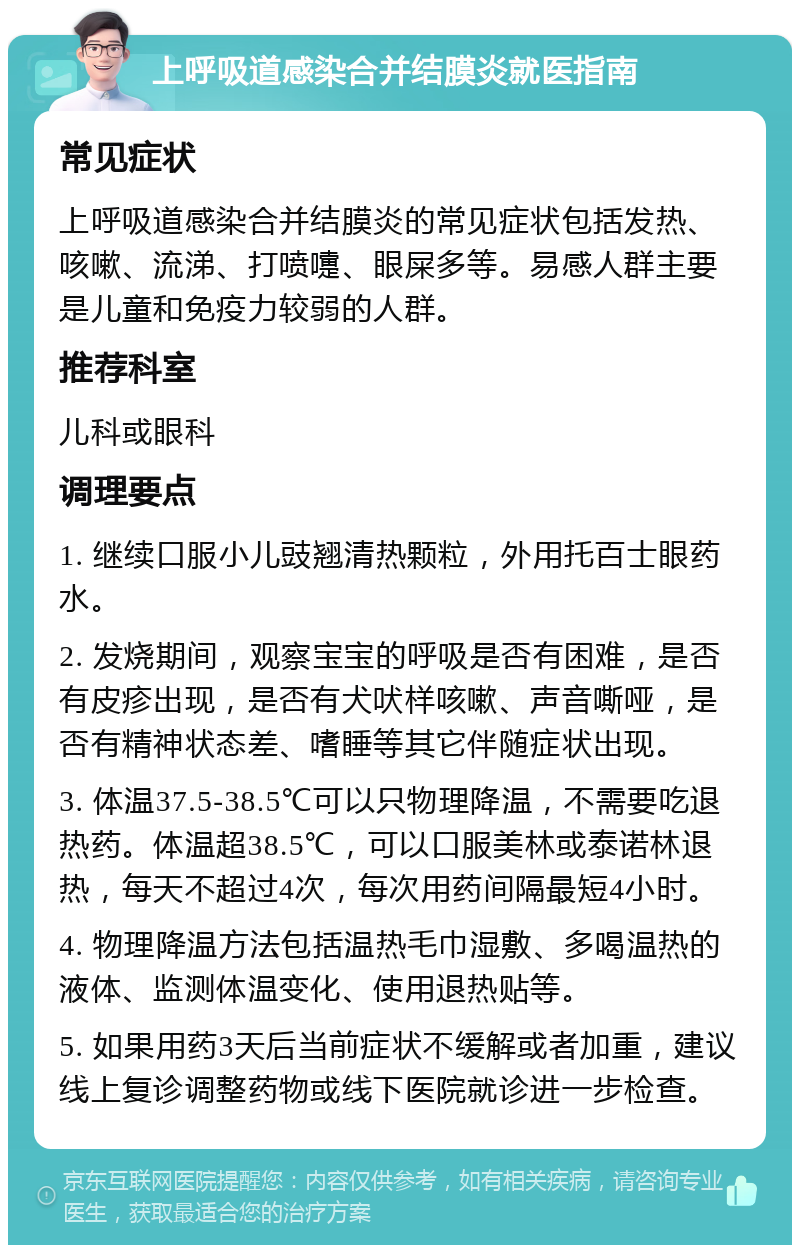 上呼吸道感染合并结膜炎就医指南 常见症状 上呼吸道感染合并结膜炎的常见症状包括发热、咳嗽、流涕、打喷嚏、眼屎多等。易感人群主要是儿童和免疫力较弱的人群。 推荐科室 儿科或眼科 调理要点 1. 继续口服小儿豉翘清热颗粒，外用托百士眼药水。 2. 发烧期间，观察宝宝的呼吸是否有困难，是否有皮疹出现，是否有犬吠样咳嗽、声音嘶哑，是否有精神状态差、嗜睡等其它伴随症状出现。 3. 体温37.5-38.5℃可以只物理降温，不需要吃退热药。体温超38.5℃，可以口服美林或泰诺林退热，每天不超过4次，每次用药间隔最短4小时。 4. 物理降温方法包括温热毛巾湿敷、多喝温热的液体、监测体温变化、使用退热贴等。 5. 如果用药3天后当前症状不缓解或者加重，建议线上复诊调整药物或线下医院就诊进一步检查。