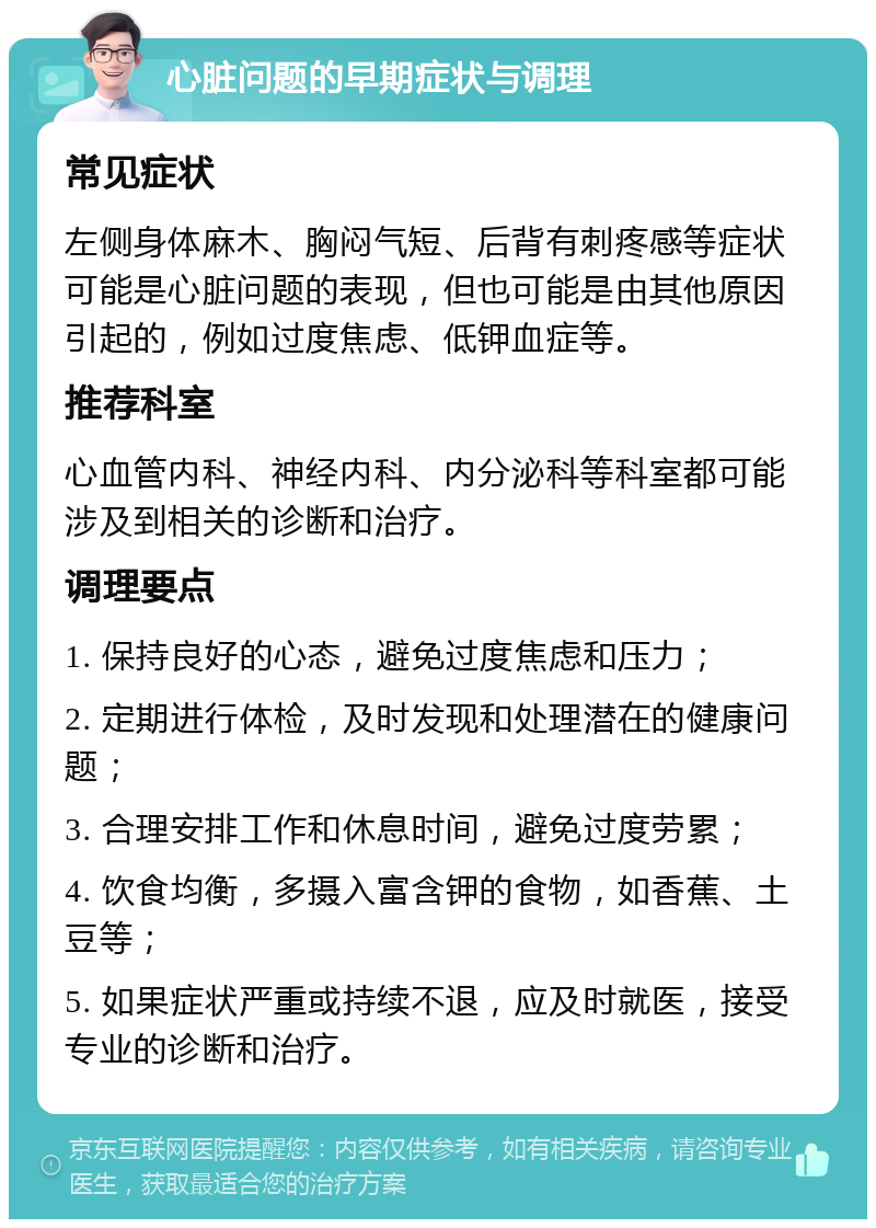 心脏问题的早期症状与调理 常见症状 左侧身体麻木、胸闷气短、后背有刺疼感等症状可能是心脏问题的表现，但也可能是由其他原因引起的，例如过度焦虑、低钾血症等。 推荐科室 心血管内科、神经内科、内分泌科等科室都可能涉及到相关的诊断和治疗。 调理要点 1. 保持良好的心态，避免过度焦虑和压力； 2. 定期进行体检，及时发现和处理潜在的健康问题； 3. 合理安排工作和休息时间，避免过度劳累； 4. 饮食均衡，多摄入富含钾的食物，如香蕉、土豆等； 5. 如果症状严重或持续不退，应及时就医，接受专业的诊断和治疗。