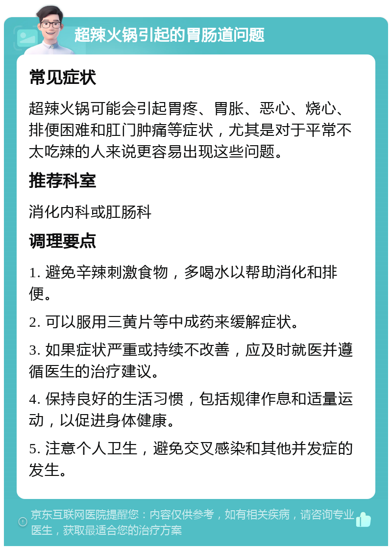 超辣火锅引起的胃肠道问题 常见症状 超辣火锅可能会引起胃疼、胃胀、恶心、烧心、排便困难和肛门肿痛等症状，尤其是对于平常不太吃辣的人来说更容易出现这些问题。 推荐科室 消化内科或肛肠科 调理要点 1. 避免辛辣刺激食物，多喝水以帮助消化和排便。 2. 可以服用三黄片等中成药来缓解症状。 3. 如果症状严重或持续不改善，应及时就医并遵循医生的治疗建议。 4. 保持良好的生活习惯，包括规律作息和适量运动，以促进身体健康。 5. 注意个人卫生，避免交叉感染和其他并发症的发生。