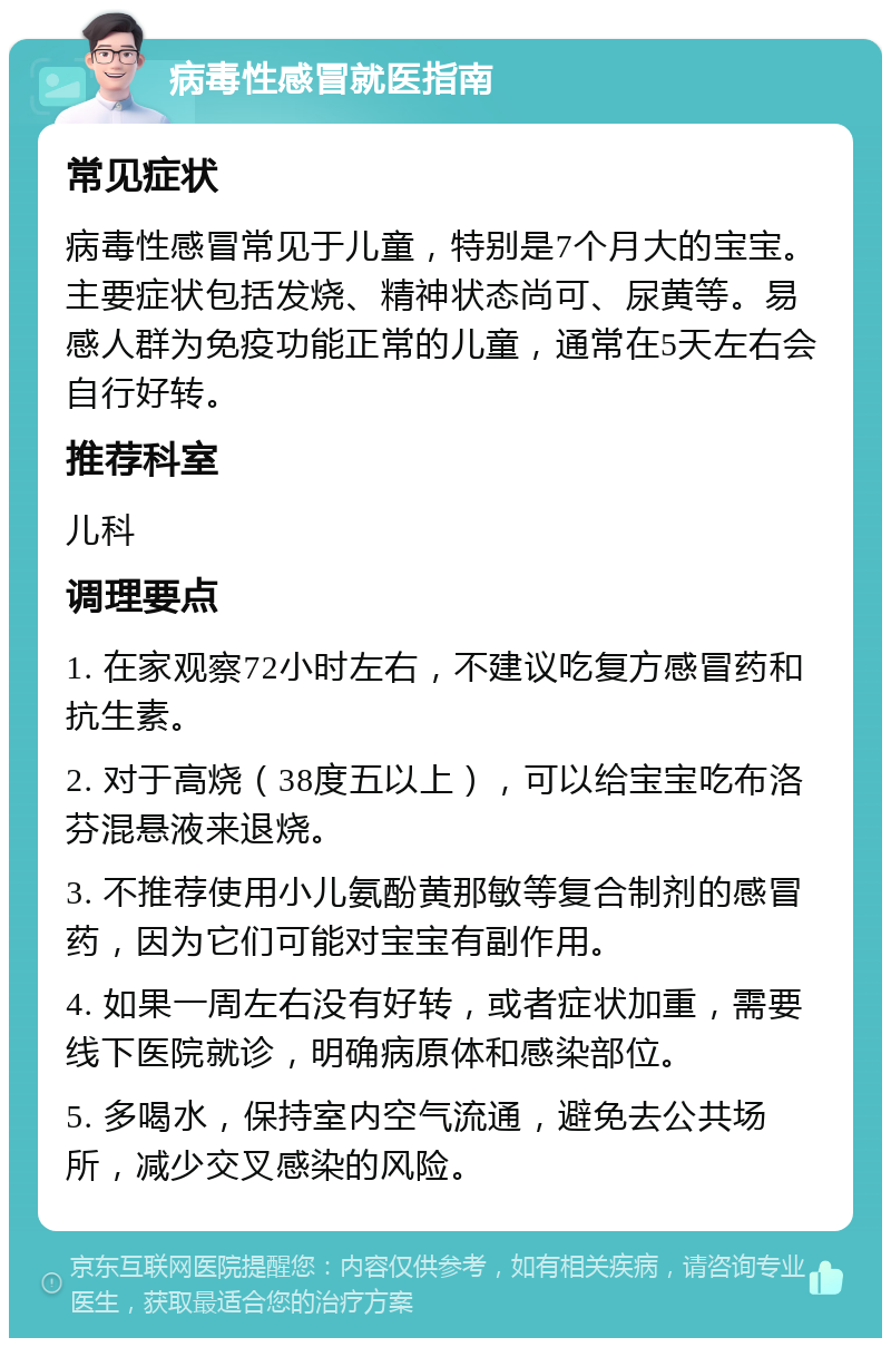 病毒性感冒就医指南 常见症状 病毒性感冒常见于儿童，特别是7个月大的宝宝。主要症状包括发烧、精神状态尚可、尿黄等。易感人群为免疫功能正常的儿童，通常在5天左右会自行好转。 推荐科室 儿科 调理要点 1. 在家观察72小时左右，不建议吃复方感冒药和抗生素。 2. 对于高烧（38度五以上），可以给宝宝吃布洛芬混悬液来退烧。 3. 不推荐使用小儿氨酚黄那敏等复合制剂的感冒药，因为它们可能对宝宝有副作用。 4. 如果一周左右没有好转，或者症状加重，需要线下医院就诊，明确病原体和感染部位。 5. 多喝水，保持室内空气流通，避免去公共场所，减少交叉感染的风险。