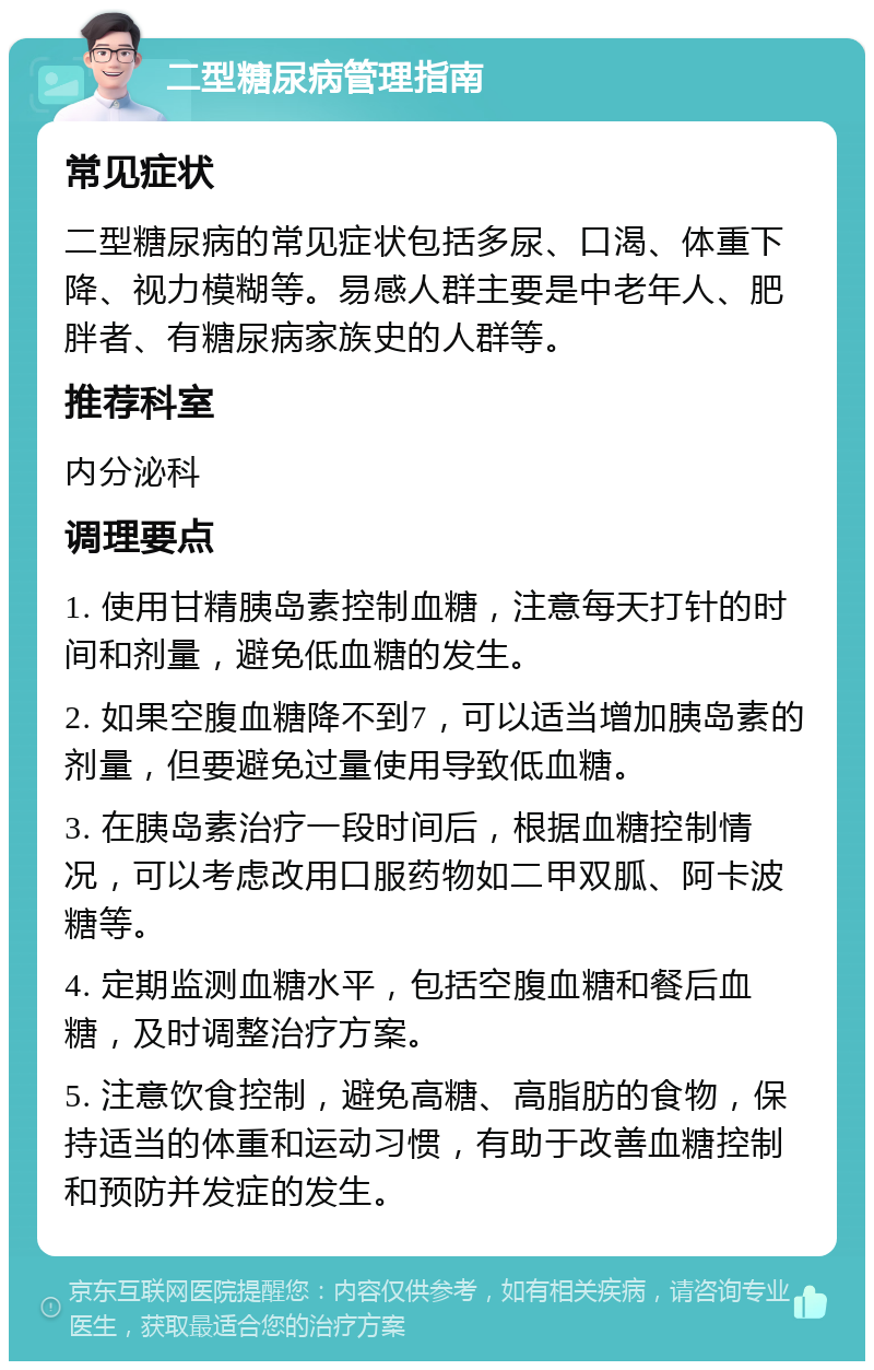 二型糖尿病管理指南 常见症状 二型糖尿病的常见症状包括多尿、口渴、体重下降、视力模糊等。易感人群主要是中老年人、肥胖者、有糖尿病家族史的人群等。 推荐科室 内分泌科 调理要点 1. 使用甘精胰岛素控制血糖，注意每天打针的时间和剂量，避免低血糖的发生。 2. 如果空腹血糖降不到7，可以适当增加胰岛素的剂量，但要避免过量使用导致低血糖。 3. 在胰岛素治疗一段时间后，根据血糖控制情况，可以考虑改用口服药物如二甲双胍、阿卡波糖等。 4. 定期监测血糖水平，包括空腹血糖和餐后血糖，及时调整治疗方案。 5. 注意饮食控制，避免高糖、高脂肪的食物，保持适当的体重和运动习惯，有助于改善血糖控制和预防并发症的发生。