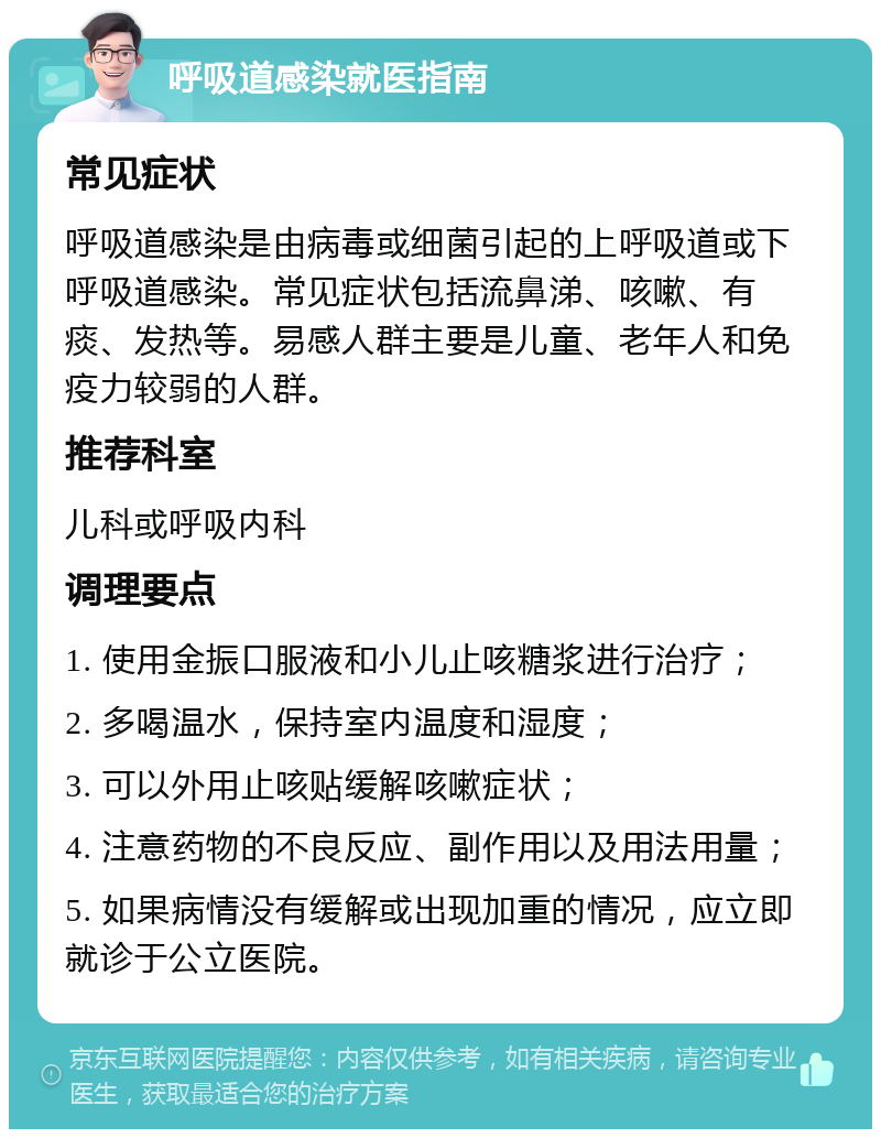 呼吸道感染就医指南 常见症状 呼吸道感染是由病毒或细菌引起的上呼吸道或下呼吸道感染。常见症状包括流鼻涕、咳嗽、有痰、发热等。易感人群主要是儿童、老年人和免疫力较弱的人群。 推荐科室 儿科或呼吸内科 调理要点 1. 使用金振口服液和小儿止咳糖浆进行治疗； 2. 多喝温水，保持室内温度和湿度； 3. 可以外用止咳贴缓解咳嗽症状； 4. 注意药物的不良反应、副作用以及用法用量； 5. 如果病情没有缓解或出现加重的情况，应立即就诊于公立医院。