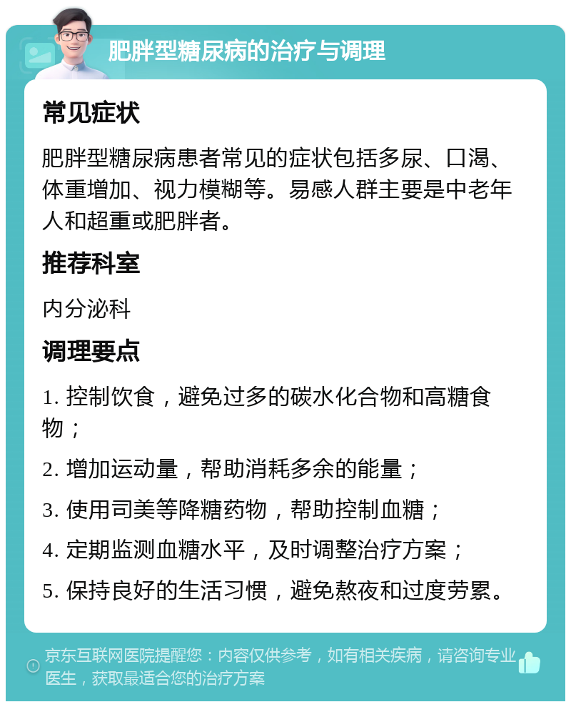 肥胖型糖尿病的治疗与调理 常见症状 肥胖型糖尿病患者常见的症状包括多尿、口渴、体重增加、视力模糊等。易感人群主要是中老年人和超重或肥胖者。 推荐科室 内分泌科 调理要点 1. 控制饮食，避免过多的碳水化合物和高糖食物； 2. 增加运动量，帮助消耗多余的能量； 3. 使用司美等降糖药物，帮助控制血糖； 4. 定期监测血糖水平，及时调整治疗方案； 5. 保持良好的生活习惯，避免熬夜和过度劳累。