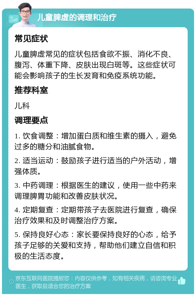 儿童脾虚的调理和治疗 常见症状 儿童脾虚常见的症状包括食欲不振、消化不良、腹泻、体重下降、皮肤出现白斑等。这些症状可能会影响孩子的生长发育和免疫系统功能。 推荐科室 儿科 调理要点 1. 饮食调整：增加蛋白质和维生素的摄入，避免过多的糖分和油腻食物。 2. 适当运动：鼓励孩子进行适当的户外活动，增强体质。 3. 中药调理：根据医生的建议，使用一些中药来调理脾胃功能和改善皮肤状况。 4. 定期复查：定期带孩子去医院进行复查，确保治疗效果和及时调整治疗方案。 5. 保持良好心态：家长要保持良好的心态，给予孩子足够的关爱和支持，帮助他们建立自信和积极的生活态度。