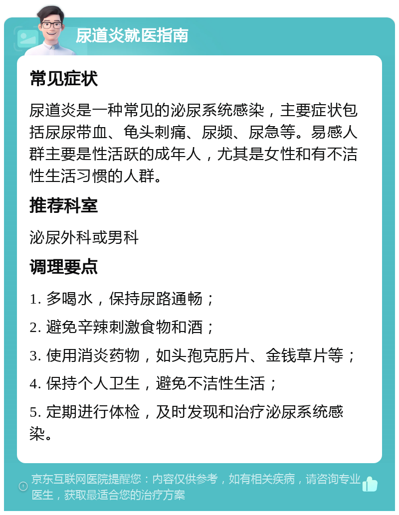 尿道炎就医指南 常见症状 尿道炎是一种常见的泌尿系统感染，主要症状包括尿尿带血、龟头刺痛、尿频、尿急等。易感人群主要是性活跃的成年人，尤其是女性和有不洁性生活习惯的人群。 推荐科室 泌尿外科或男科 调理要点 1. 多喝水，保持尿路通畅； 2. 避免辛辣刺激食物和酒； 3. 使用消炎药物，如头孢克肟片、金钱草片等； 4. 保持个人卫生，避免不洁性生活； 5. 定期进行体检，及时发现和治疗泌尿系统感染。