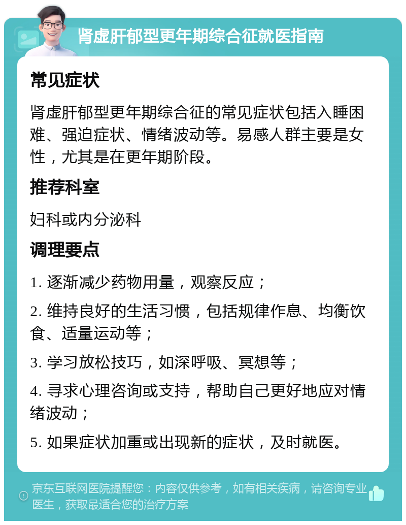 肾虚肝郁型更年期综合征就医指南 常见症状 肾虚肝郁型更年期综合征的常见症状包括入睡困难、强迫症状、情绪波动等。易感人群主要是女性，尤其是在更年期阶段。 推荐科室 妇科或内分泌科 调理要点 1. 逐渐减少药物用量，观察反应； 2. 维持良好的生活习惯，包括规律作息、均衡饮食、适量运动等； 3. 学习放松技巧，如深呼吸、冥想等； 4. 寻求心理咨询或支持，帮助自己更好地应对情绪波动； 5. 如果症状加重或出现新的症状，及时就医。