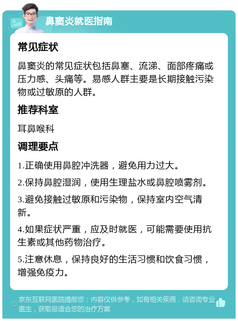 鼻窦炎就医指南 常见症状 鼻窦炎的常见症状包括鼻塞、流涕、面部疼痛或压力感、头痛等。易感人群主要是长期接触污染物或过敏原的人群。 推荐科室 耳鼻喉科 调理要点 1.正确使用鼻腔冲洗器，避免用力过大。 2.保持鼻腔湿润，使用生理盐水或鼻腔喷雾剂。 3.避免接触过敏原和污染物，保持室内空气清新。 4.如果症状严重，应及时就医，可能需要使用抗生素或其他药物治疗。 5.注意休息，保持良好的生活习惯和饮食习惯，增强免疫力。