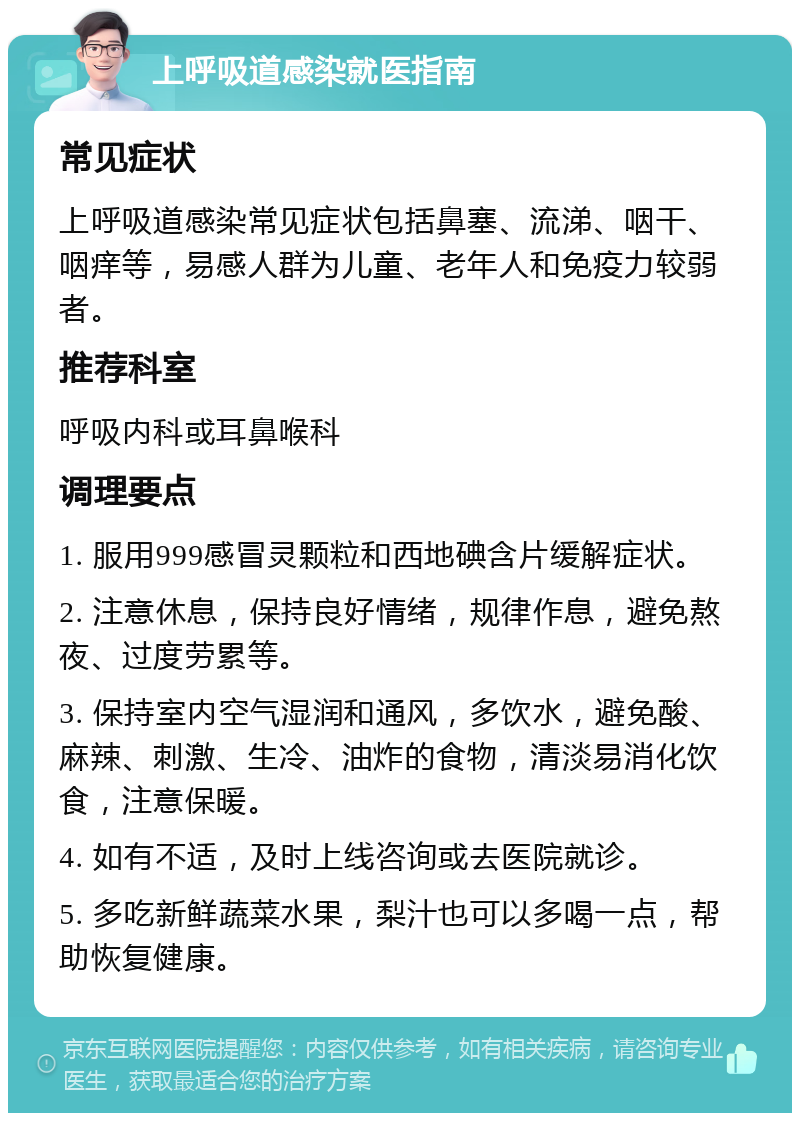 上呼吸道感染就医指南 常见症状 上呼吸道感染常见症状包括鼻塞、流涕、咽干、咽痒等，易感人群为儿童、老年人和免疫力较弱者。 推荐科室 呼吸内科或耳鼻喉科 调理要点 1. 服用999感冒灵颗粒和西地碘含片缓解症状。 2. 注意休息，保持良好情绪，规律作息，避免熬夜、过度劳累等。 3. 保持室内空气湿润和通风，多饮水，避免酸、麻辣、刺激、生冷、油炸的食物，清淡易消化饮食，注意保暖。 4. 如有不适，及时上线咨询或去医院就诊。 5. 多吃新鲜蔬菜水果，梨汁也可以多喝一点，帮助恢复健康。