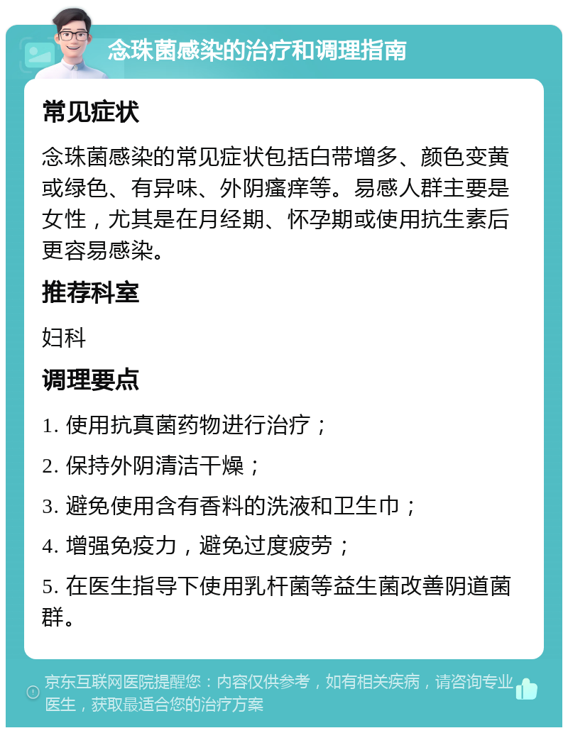 念珠菌感染的治疗和调理指南 常见症状 念珠菌感染的常见症状包括白带增多、颜色变黄或绿色、有异味、外阴瘙痒等。易感人群主要是女性，尤其是在月经期、怀孕期或使用抗生素后更容易感染。 推荐科室 妇科 调理要点 1. 使用抗真菌药物进行治疗； 2. 保持外阴清洁干燥； 3. 避免使用含有香料的洗液和卫生巾； 4. 增强免疫力，避免过度疲劳； 5. 在医生指导下使用乳杆菌等益生菌改善阴道菌群。