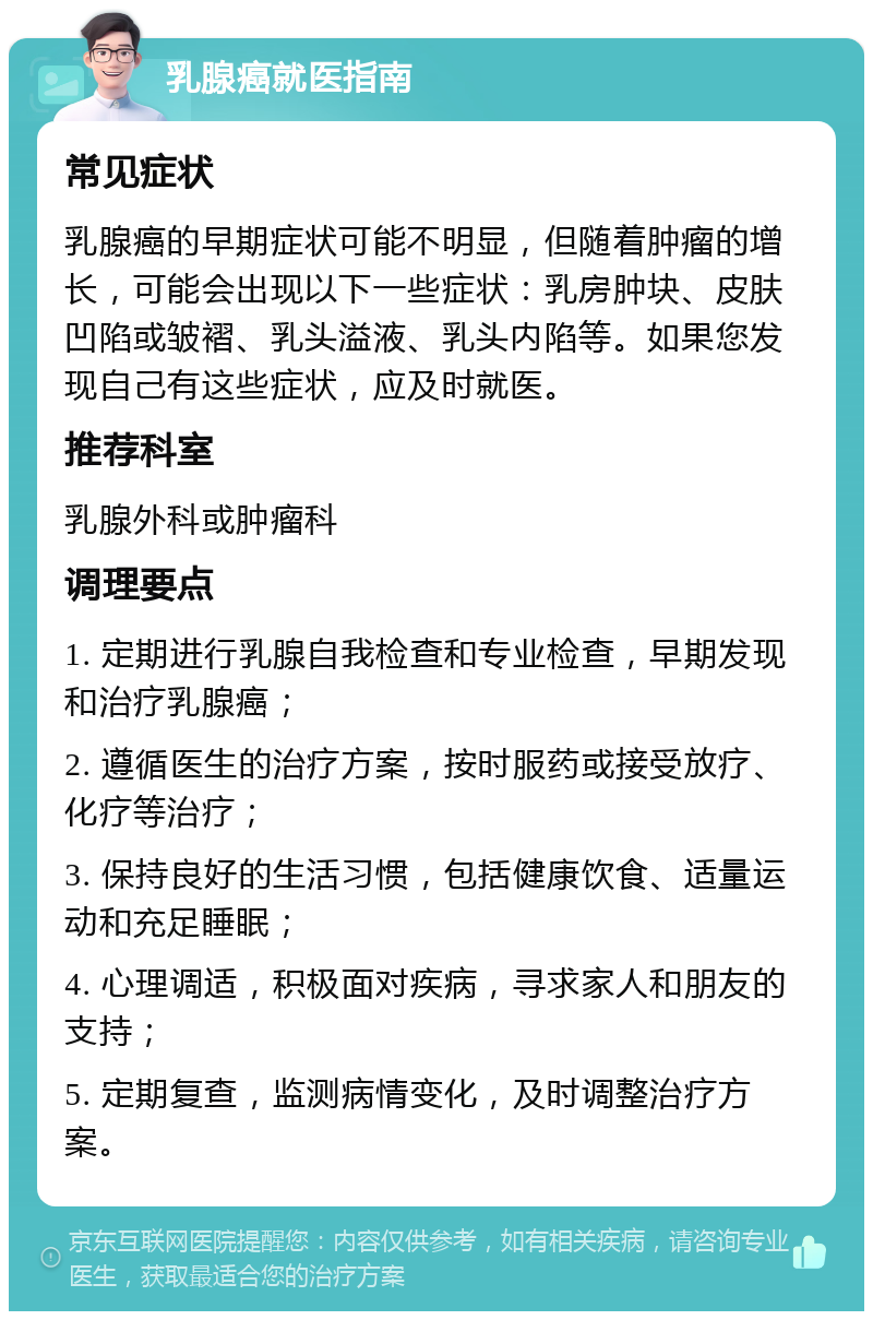 乳腺癌就医指南 常见症状 乳腺癌的早期症状可能不明显，但随着肿瘤的增长，可能会出现以下一些症状：乳房肿块、皮肤凹陷或皱褶、乳头溢液、乳头内陷等。如果您发现自己有这些症状，应及时就医。 推荐科室 乳腺外科或肿瘤科 调理要点 1. 定期进行乳腺自我检查和专业检查，早期发现和治疗乳腺癌； 2. 遵循医生的治疗方案，按时服药或接受放疗、化疗等治疗； 3. 保持良好的生活习惯，包括健康饮食、适量运动和充足睡眠； 4. 心理调适，积极面对疾病，寻求家人和朋友的支持； 5. 定期复查，监测病情变化，及时调整治疗方案。