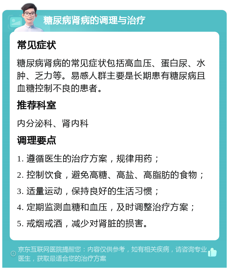 糖尿病肾病的调理与治疗 常见症状 糖尿病肾病的常见症状包括高血压、蛋白尿、水肿、乏力等。易感人群主要是长期患有糖尿病且血糖控制不良的患者。 推荐科室 内分泌科、肾内科 调理要点 1. 遵循医生的治疗方案，规律用药； 2. 控制饮食，避免高糖、高盐、高脂肪的食物； 3. 适量运动，保持良好的生活习惯； 4. 定期监测血糖和血压，及时调整治疗方案； 5. 戒烟戒酒，减少对肾脏的损害。