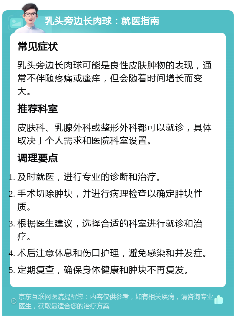 乳头旁边长肉球：就医指南 常见症状 乳头旁边长肉球可能是良性皮肤肿物的表现，通常不伴随疼痛或瘙痒，但会随着时间增长而变大。 推荐科室 皮肤科、乳腺外科或整形外科都可以就诊，具体取决于个人需求和医院科室设置。 调理要点 及时就医，进行专业的诊断和治疗。 手术切除肿块，并进行病理检查以确定肿块性质。 根据医生建议，选择合适的科室进行就诊和治疗。 术后注意休息和伤口护理，避免感染和并发症。 定期复查，确保身体健康和肿块不再复发。