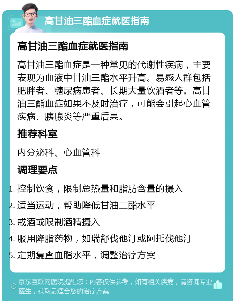 高甘油三酯血症就医指南 高甘油三酯血症就医指南 高甘油三酯血症是一种常见的代谢性疾病，主要表现为血液中甘油三酯水平升高。易感人群包括肥胖者、糖尿病患者、长期大量饮酒者等。高甘油三酯血症如果不及时治疗，可能会引起心血管疾病、胰腺炎等严重后果。 推荐科室 内分泌科、心血管科 调理要点 控制饮食，限制总热量和脂肪含量的摄入 适当运动，帮助降低甘油三酯水平 戒酒或限制酒精摄入 服用降脂药物，如瑞舒伐他汀或阿托伐他汀 定期复查血脂水平，调整治疗方案