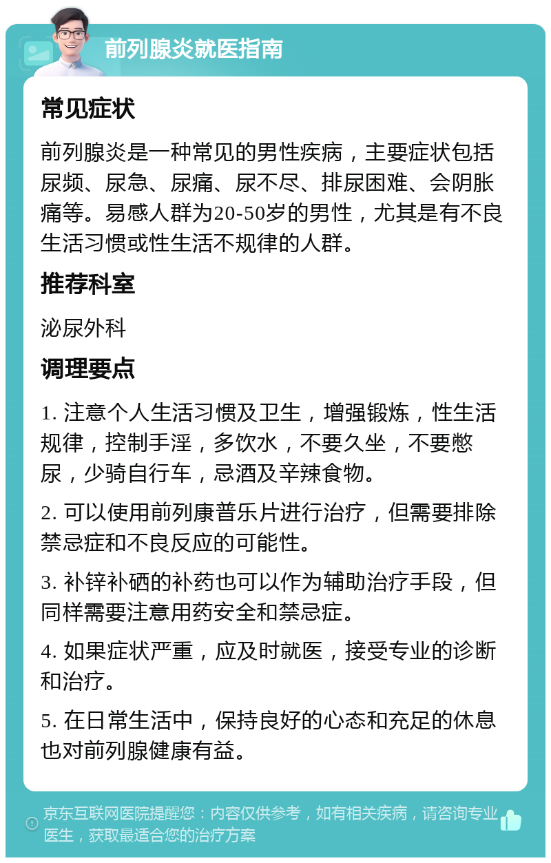 前列腺炎就医指南 常见症状 前列腺炎是一种常见的男性疾病，主要症状包括尿频、尿急、尿痛、尿不尽、排尿困难、会阴胀痛等。易感人群为20-50岁的男性，尤其是有不良生活习惯或性生活不规律的人群。 推荐科室 泌尿外科 调理要点 1. 注意个人生活习惯及卫生，增强锻炼，性生活规律，控制手淫，多饮水，不要久坐，不要憋尿，少骑自行车，忌酒及辛辣食物。 2. 可以使用前列康普乐片进行治疗，但需要排除禁忌症和不良反应的可能性。 3. 补锌补硒的补药也可以作为辅助治疗手段，但同样需要注意用药安全和禁忌症。 4. 如果症状严重，应及时就医，接受专业的诊断和治疗。 5. 在日常生活中，保持良好的心态和充足的休息也对前列腺健康有益。