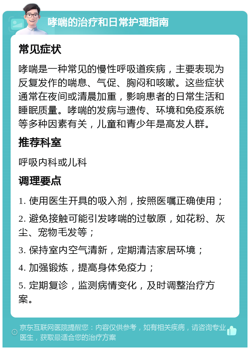 哮喘的治疗和日常护理指南 常见症状 哮喘是一种常见的慢性呼吸道疾病，主要表现为反复发作的喘息、气促、胸闷和咳嗽。这些症状通常在夜间或清晨加重，影响患者的日常生活和睡眠质量。哮喘的发病与遗传、环境和免疫系统等多种因素有关，儿童和青少年是高发人群。 推荐科室 呼吸内科或儿科 调理要点 1. 使用医生开具的吸入剂，按照医嘱正确使用； 2. 避免接触可能引发哮喘的过敏原，如花粉、灰尘、宠物毛发等； 3. 保持室内空气清新，定期清洁家居环境； 4. 加强锻炼，提高身体免疫力； 5. 定期复诊，监测病情变化，及时调整治疗方案。