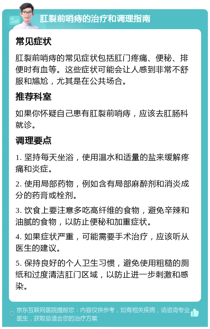 肛裂前哨痔的治疗和调理指南 常见症状 肛裂前哨痔的常见症状包括肛门疼痛、便秘、排便时有血等。这些症状可能会让人感到非常不舒服和尴尬，尤其是在公共场合。 推荐科室 如果你怀疑自己患有肛裂前哨痔，应该去肛肠科就诊。 调理要点 1. 坚持每天坐浴，使用温水和适量的盐来缓解疼痛和炎症。 2. 使用局部药物，例如含有局部麻醉剂和消炎成分的药膏或栓剂。 3. 饮食上要注意多吃高纤维的食物，避免辛辣和油腻的食物，以防止便秘和加重症状。 4. 如果症状严重，可能需要手术治疗，应该听从医生的建议。 5. 保持良好的个人卫生习惯，避免使用粗糙的厕纸和过度清洁肛门区域，以防止进一步刺激和感染。