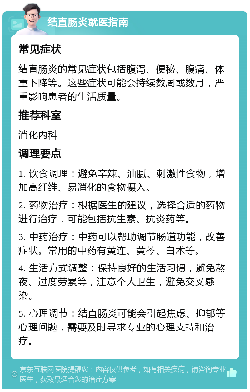 结直肠炎就医指南 常见症状 结直肠炎的常见症状包括腹泻、便秘、腹痛、体重下降等。这些症状可能会持续数周或数月，严重影响患者的生活质量。 推荐科室 消化内科 调理要点 1. 饮食调理：避免辛辣、油腻、刺激性食物，增加高纤维、易消化的食物摄入。 2. 药物治疗：根据医生的建议，选择合适的药物进行治疗，可能包括抗生素、抗炎药等。 3. 中药治疗：中药可以帮助调节肠道功能，改善症状。常用的中药有黄连、黄芩、白术等。 4. 生活方式调整：保持良好的生活习惯，避免熬夜、过度劳累等，注意个人卫生，避免交叉感染。 5. 心理调节：结直肠炎可能会引起焦虑、抑郁等心理问题，需要及时寻求专业的心理支持和治疗。