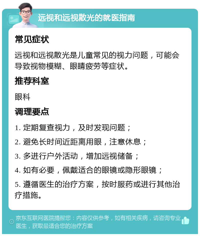 远视和远视散光的就医指南 常见症状 远视和远视散光是儿童常见的视力问题，可能会导致视物模糊、眼睛疲劳等症状。 推荐科室 眼科 调理要点 1. 定期复查视力，及时发现问题； 2. 避免长时间近距离用眼，注意休息； 3. 多进行户外活动，增加远视储备； 4. 如有必要，佩戴适合的眼镜或隐形眼镜； 5. 遵循医生的治疗方案，按时服药或进行其他治疗措施。