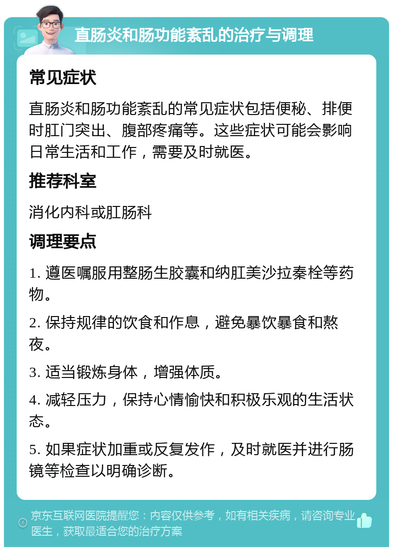 直肠炎和肠功能紊乱的治疗与调理 常见症状 直肠炎和肠功能紊乱的常见症状包括便秘、排便时肛门突出、腹部疼痛等。这些症状可能会影响日常生活和工作，需要及时就医。 推荐科室 消化内科或肛肠科 调理要点 1. 遵医嘱服用整肠生胶囊和纳肛美沙拉秦栓等药物。 2. 保持规律的饮食和作息，避免暴饮暴食和熬夜。 3. 适当锻炼身体，增强体质。 4. 减轻压力，保持心情愉快和积极乐观的生活状态。 5. 如果症状加重或反复发作，及时就医并进行肠镜等检查以明确诊断。