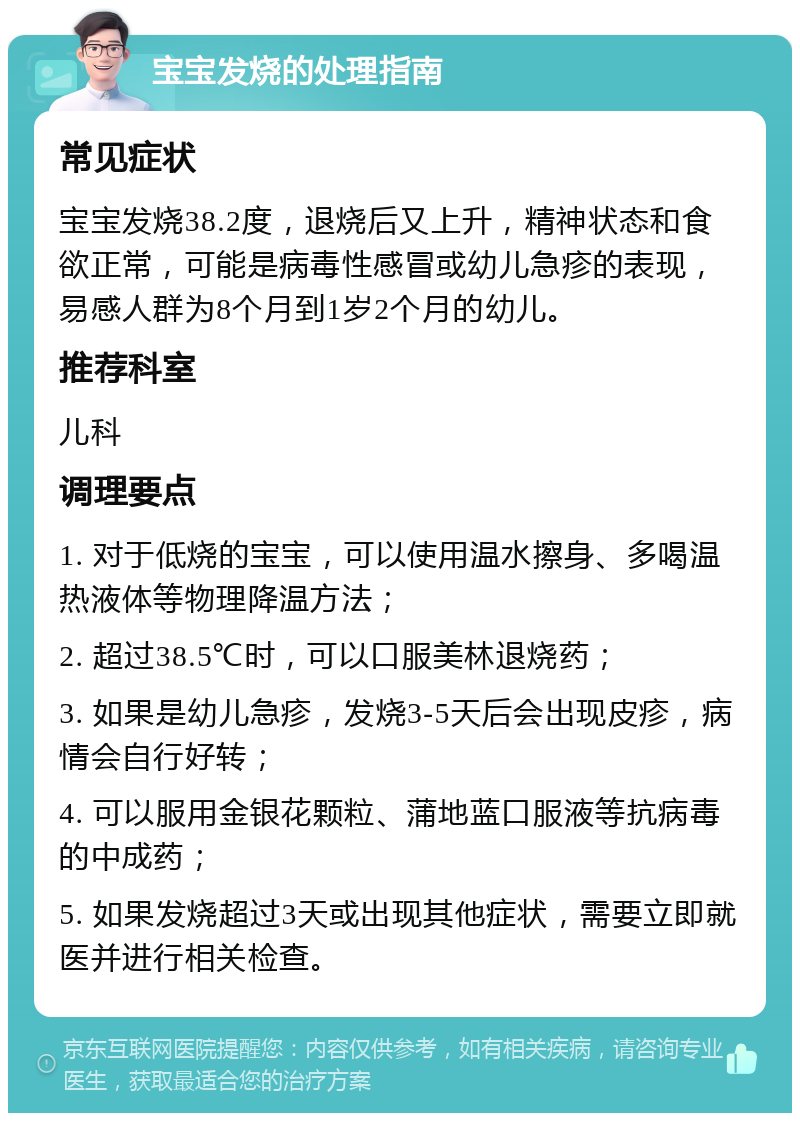 宝宝发烧的处理指南 常见症状 宝宝发烧38.2度，退烧后又上升，精神状态和食欲正常，可能是病毒性感冒或幼儿急疹的表现，易感人群为8个月到1岁2个月的幼儿。 推荐科室 儿科 调理要点 1. 对于低烧的宝宝，可以使用温水擦身、多喝温热液体等物理降温方法； 2. 超过38.5℃时，可以口服美林退烧药； 3. 如果是幼儿急疹，发烧3-5天后会出现皮疹，病情会自行好转； 4. 可以服用金银花颗粒、蒲地蓝口服液等抗病毒的中成药； 5. 如果发烧超过3天或出现其他症状，需要立即就医并进行相关检查。